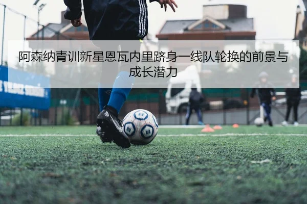 阿森纳青训新星恩瓦内里跻身一线队轮换的前景与成长潜力