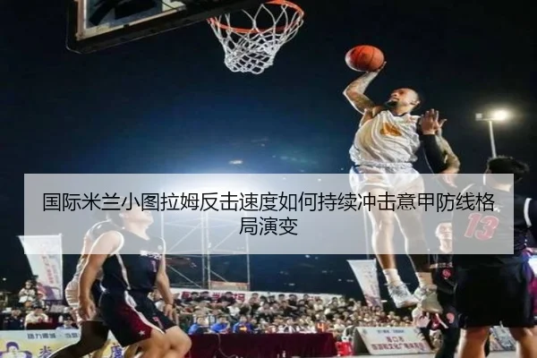 国际米兰小图拉姆反击速度如何持续冲击意甲防线格局演变